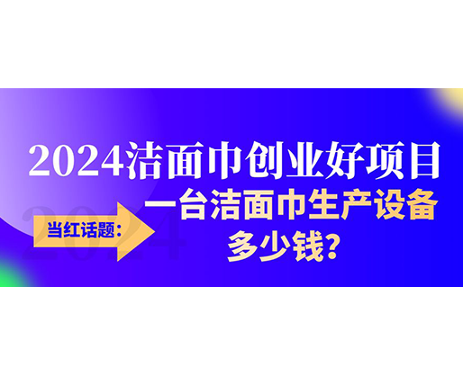 當(dāng)紅話題：2024潔面巾創(chuàng)業(yè)好項(xiàng)目，一臺(tái)潔面巾生產(chǎn)設(shè)備多少錢，令人咋舌！