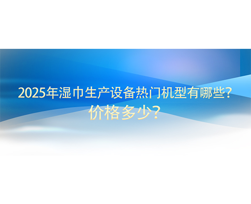 2025年濕巾生產(chǎn)設(shè)備熱門機(jī)型有哪些？價格多少？