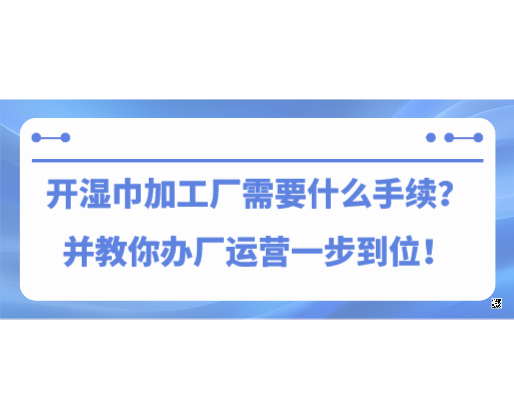 開濕巾加工廠需要什么手續(xù)？并教你辦廠運營一步到位！